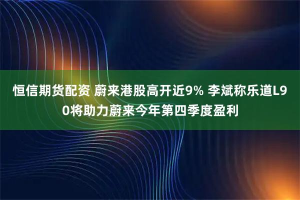 恒信期货配资 蔚来港股高开近9% 李斌称乐道L90将助力蔚来今年第四季度盈利