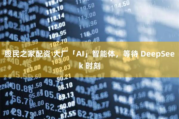 股民之家配资 大厂「AI」智能体，等待 DeepSeek 时刻