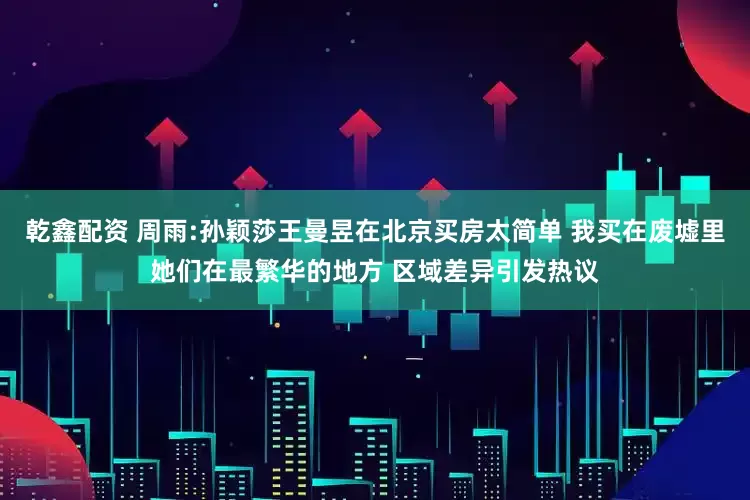 乾鑫配资 周雨:孙颖莎王曼昱在北京买房太简单 我买在废墟里她们在最繁华的地方 区域差异引发热议