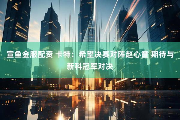 宣鱼金服配资 卡特：希望决赛对阵赵心童 期待与新科冠军对决