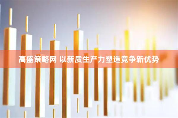 高盛策略网 以新质生产力塑造竞争新优势