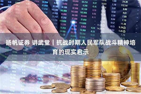 扬帆证券 讲武堂｜抗战时期人民军队战斗精神培育的现实启示
