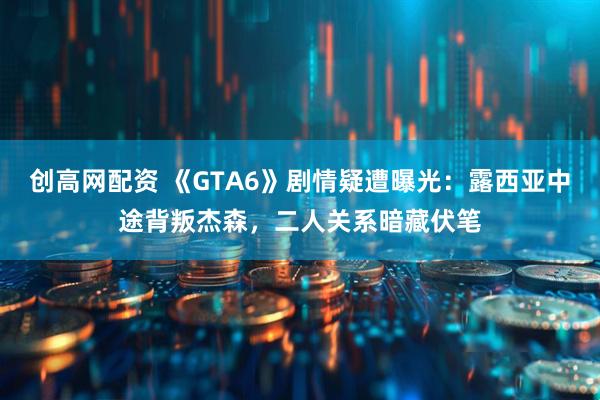 创高网配资 《GTA6》剧情疑遭曝光：露西亚中途背叛杰森，二人关系暗藏伏笔