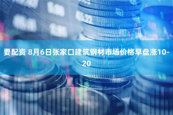 要配资 8月6日张家口建筑钢材市场价格早盘涨10-20