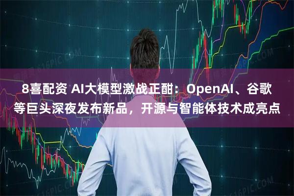 8喜配资 AI大模型激战正酣：OpenAI、谷歌等巨头深夜发布新品，开源与智能体技术成亮点