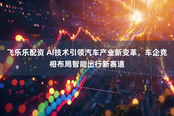 飞乐乐配资 AI技术引领汽车产业新变革，车企竞相布局智能出行新赛道