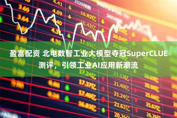 盈富配资 北电数智工业大模型夺冠SuperCLUE测评，引领工业AI应用新潮流