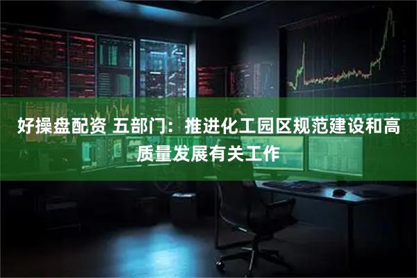 好操盘配资 五部门：推进化工园区规范建设和高质量发展有关工作