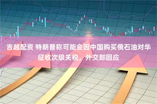 吉越配资 特朗普称可能会因中国购买俄石油对华征收次级关税，外交部回应