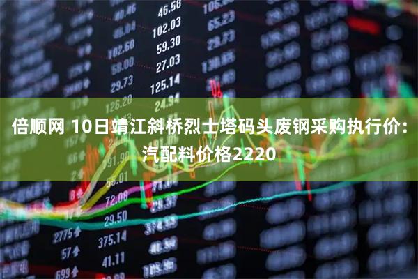 倍顺网 10日靖江斜桥烈士塔码头废钢采购执行价：汽配料价格2220