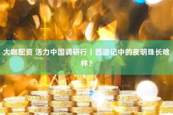 大咖配资 活力中国调研行丨西游记中的夜明珠长啥样？