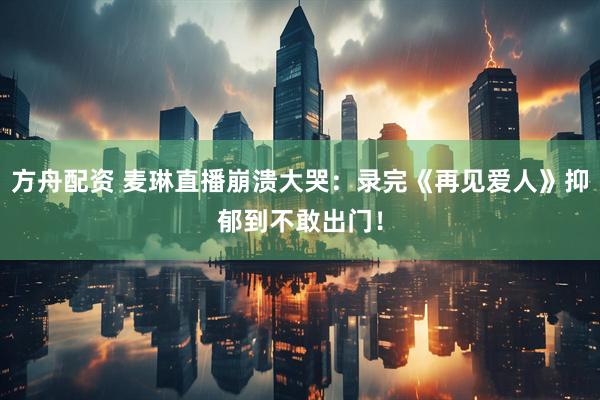 方舟配资 麦琳直播崩溃大哭：录完《再见爱人》抑郁到不敢出门！