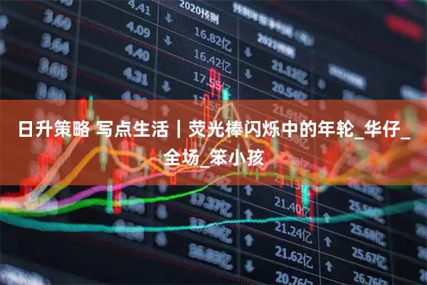 日升策略 写点生活｜荧光棒闪烁中的年轮_华仔_全场_笨小孩