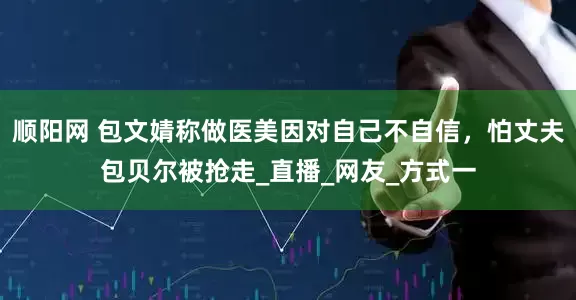 顺阳网 包文婧称做医美因对自己不自信，怕丈夫包贝尔被抢走_直播_网友_方式一